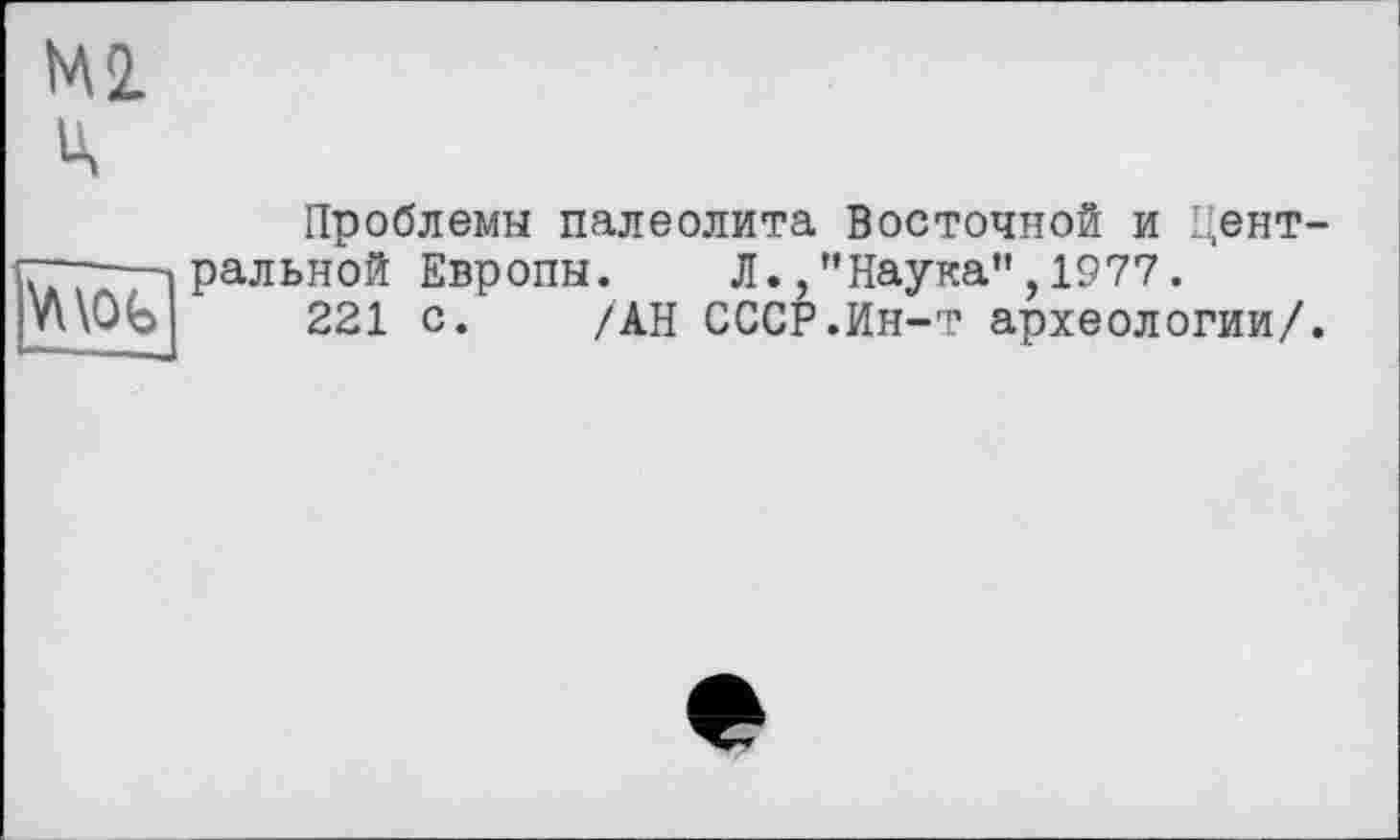 ﻿Ml ц
Vnob
Проблемы палеолита Восточной и Центральной Европы. Л.,"Наука”,1977.
221 с. /АН СССР.Ин-т археологии/.